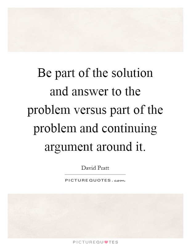 Be part of the solution and answer to the problem versus part of the problem and continuing argument around it Picture Quote #1