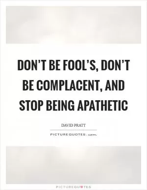 Don’t be fool’s, don’t be complacent, and stop being apathetic Picture Quote #1