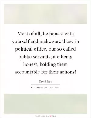 Most of all, be honest with yourself and make sure those in political office, our so called public servants, are being honest, holding them accountable for their actions! Picture Quote #1