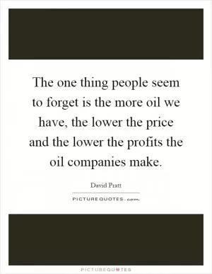The one thing people seem to forget is the more oil we have, the lower the price and the lower the profits the oil companies make Picture Quote #1