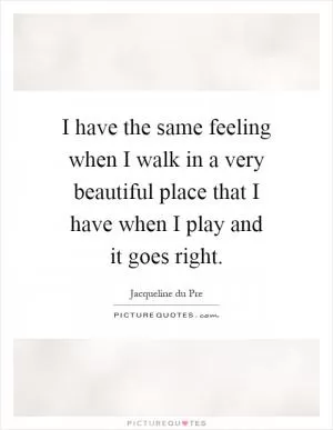 I have the same feeling when I walk in a very beautiful place that I have when I play and it goes right Picture Quote #1