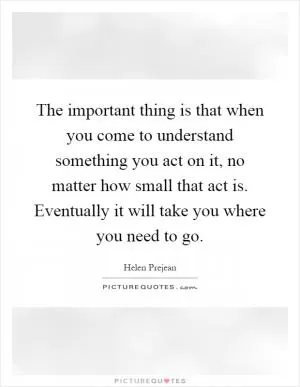 The important thing is that when you come to understand something you act on it, no matter how small that act is. Eventually it will take you where you need to go Picture Quote #1