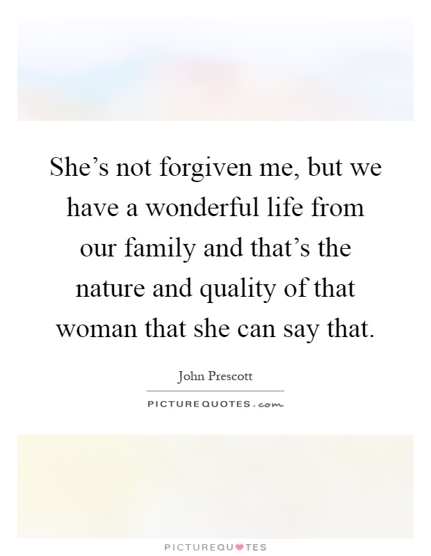 She's not forgiven me, but we have a wonderful life from our family and that's the nature and quality of that woman that she can say that Picture Quote #1