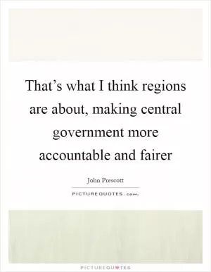 That’s what I think regions are about, making central government more accountable and fairer Picture Quote #1