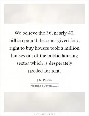 We believe the 36, nearly 40, billion pound discount given for a right to buy houses took a million houses out of the public housing sector which is desperately needed for rent Picture Quote #1