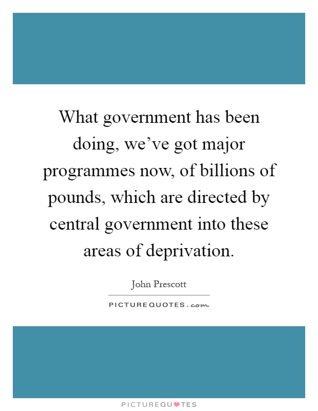 What government has been doing, we've got major programmes now, of billions of pounds, which are directed by central government into these areas of deprivation Picture Quote #1