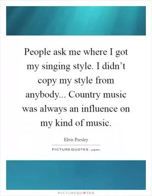 People ask me where I got my singing style. I didn’t copy my style from anybody... Country music was always an influence on my kind of music Picture Quote #1