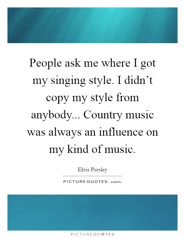 People ask me where I got my singing style. I didn't copy my style from anybody... Country music was always an influence on my kind of music Picture Quote #1