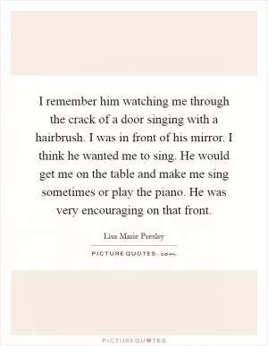 I remember him watching me through the crack of a door singing with a hairbrush. I was in front of his mirror. I think he wanted me to sing. He would get me on the table and make me sing sometimes or play the piano. He was very encouraging on that front Picture Quote #1