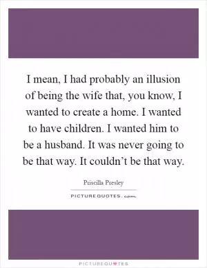 I mean, I had probably an illusion of being the wife that, you know, I wanted to create a home. I wanted to have children. I wanted him to be a husband. It was never going to be that way. It couldn’t be that way Picture Quote #1
