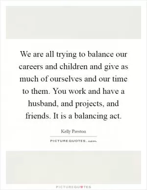 We are all trying to balance our careers and children and give as much of ourselves and our time to them. You work and have a husband, and projects, and friends. It is a balancing act Picture Quote #1
