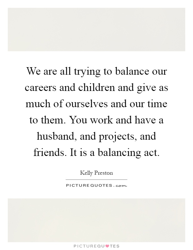 We are all trying to balance our careers and children and give as much of ourselves and our time to them. You work and have a husband, and projects, and friends. It is a balancing act Picture Quote #1
