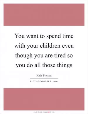 You want to spend time with your children even though you are tired so you do all those things Picture Quote #1