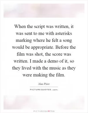 When the script was written, it was sent to me with asterisks marking where he felt a song would be appropriate. Before the film was shot, the score was written. I made a demo of it, so they lived with the music as they were making the film Picture Quote #1