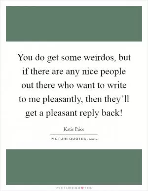 You do get some weirdos, but if there are any nice people out there who want to write to me pleasantly, then they’ll get a pleasant reply back! Picture Quote #1