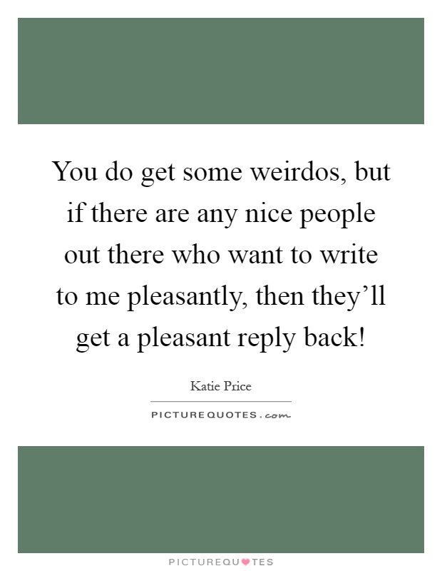 You do get some weirdos, but if there are any nice people out there who want to write to me pleasantly, then they'll get a pleasant reply back! Picture Quote #1