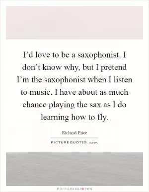 I’d love to be a saxophonist. I don’t know why, but I pretend I’m the saxophonist when I listen to music. I have about as much chance playing the sax as I do learning how to fly Picture Quote #1