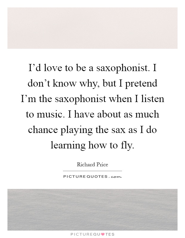 I'd love to be a saxophonist. I don't know why, but I pretend I'm the saxophonist when I listen to music. I have about as much chance playing the sax as I do learning how to fly Picture Quote #1
