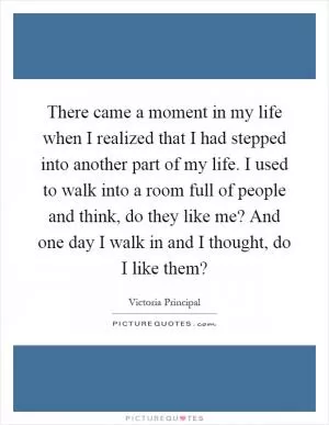 There came a moment in my life when I realized that I had stepped into another part of my life. I used to walk into a room full of people and think, do they like me? And one day I walk in and I thought, do I like them? Picture Quote #1