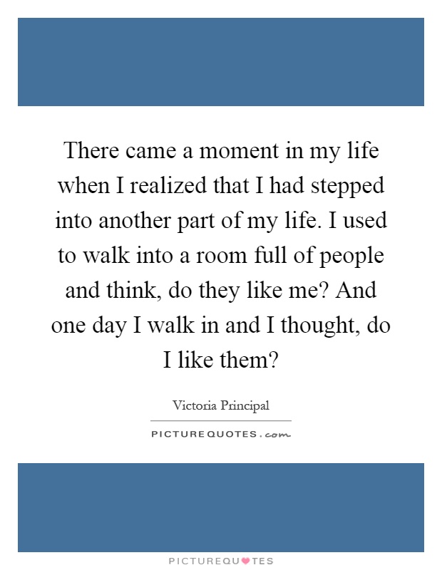There came a moment in my life when I realized that I had stepped into another part of my life. I used to walk into a room full of people and think, do they like me? And one day I walk in and I thought, do I like them? Picture Quote #1