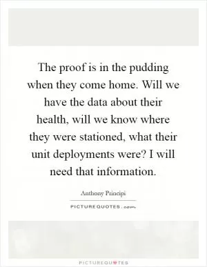 The proof is in the pudding when they come home. Will we have the data about their health, will we know where they were stationed, what their unit deployments were? I will need that information Picture Quote #1