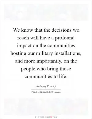 We know that the decisions we reach will have a profound impact on the communities hosting our military installations, and more importantly, on the people who bring those communities to life Picture Quote #1