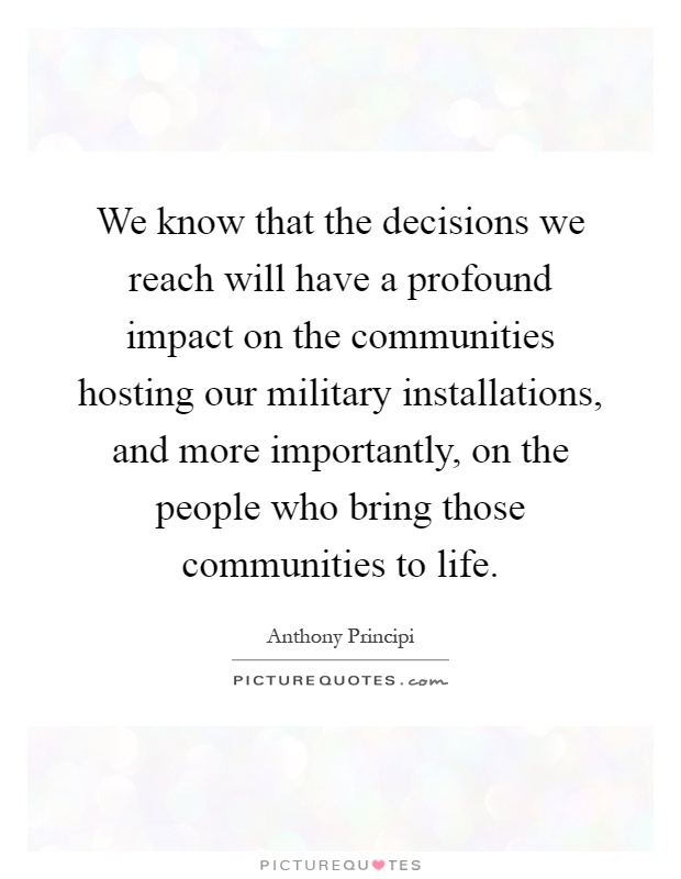 We know that the decisions we reach will have a profound impact on the communities hosting our military installations, and more importantly, on the people who bring those communities to life Picture Quote #1