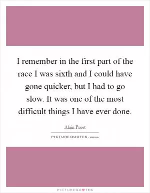 I remember in the first part of the race I was sixth and I could have gone quicker, but I had to go slow. It was one of the most difficult things I have ever done Picture Quote #1