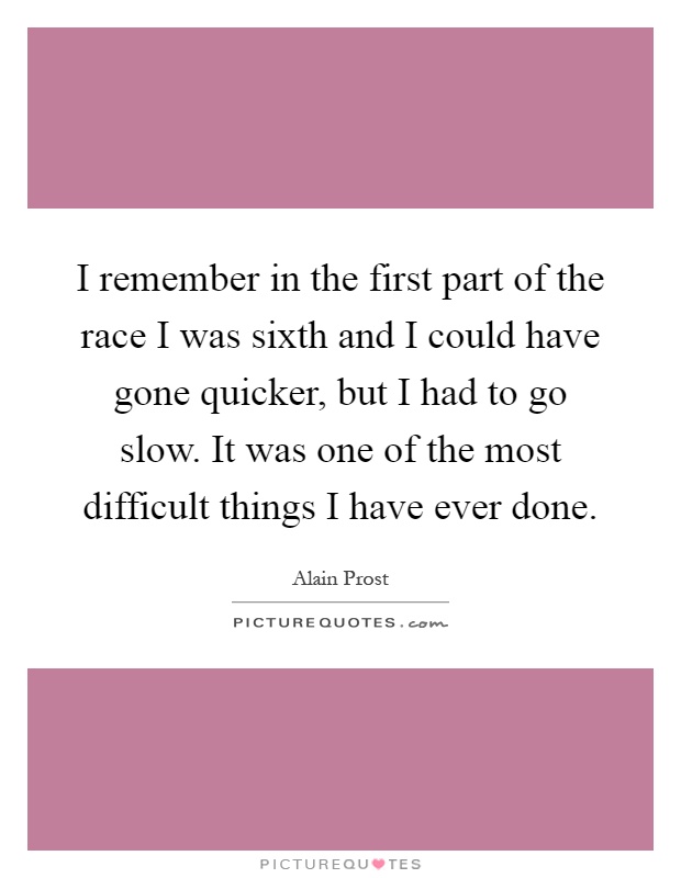 I remember in the first part of the race I was sixth and I could have gone quicker, but I had to go slow. It was one of the most difficult things I have ever done Picture Quote #1