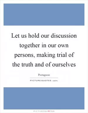 Let us hold our discussion together in our own persons, making trial of the truth and of ourselves Picture Quote #1