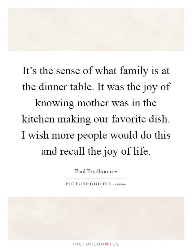 It's the sense of what family is at the dinner table. It was the joy of knowing mother was in the kitchen making our favorite dish. I wish more people would do this and recall the joy of life Picture Quote #1
