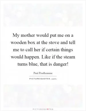 My mother would put me on a wooden box at the stove and tell me to call her if certain things would happen. Like if the steam turns blue, that is danger! Picture Quote #1