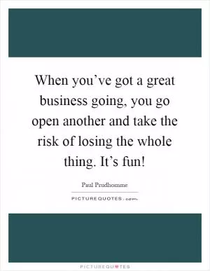 When you’ve got a great business going, you go open another and take the risk of losing the whole thing. It’s fun! Picture Quote #1