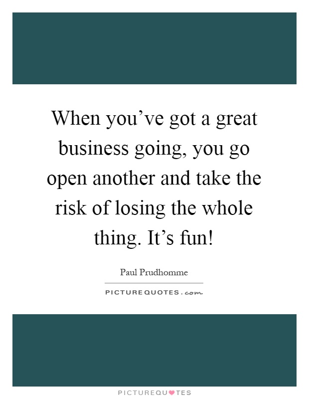 When you've got a great business going, you go open another and take the risk of losing the whole thing. It's fun! Picture Quote #1