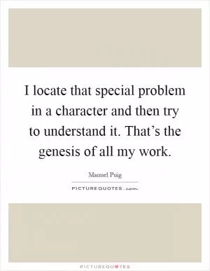I locate that special problem in a character and then try to understand it. That’s the genesis of all my work Picture Quote #1