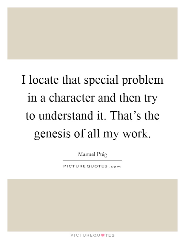 I locate that special problem in a character and then try to understand it. That's the genesis of all my work Picture Quote #1