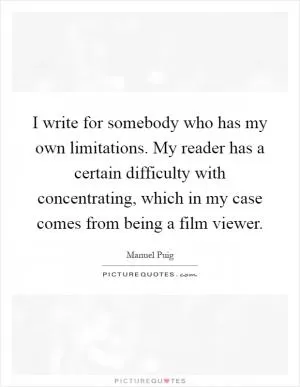 I write for somebody who has my own limitations. My reader has a certain difficulty with concentrating, which in my case comes from being a film viewer Picture Quote #1
