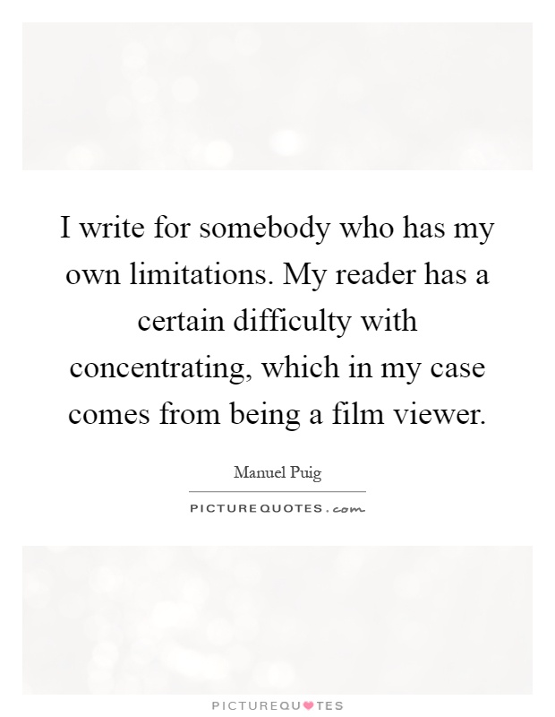 I write for somebody who has my own limitations. My reader has a certain difficulty with concentrating, which in my case comes from being a film viewer Picture Quote #1