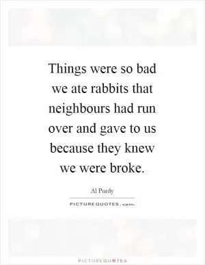 Things were so bad we ate rabbits that neighbours had run over and gave to us because they knew we were broke Picture Quote #1