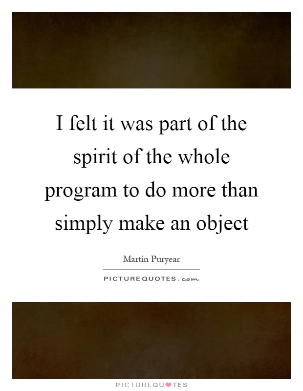 I felt it was part of the spirit of the whole program to do more than simply make an object Picture Quote #1