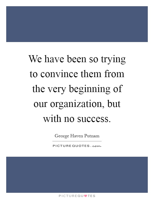We have been so trying to convince them from the very beginning of our organization, but with no success Picture Quote #1