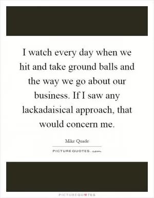 I watch every day when we hit and take ground balls and the way we go about our business. If I saw any lackadaisical approach, that would concern me Picture Quote #1