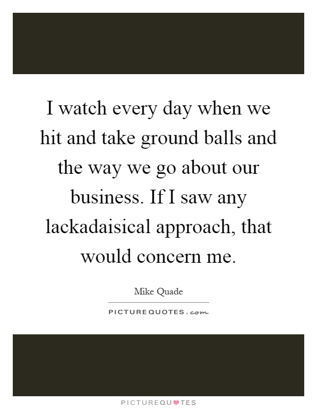 I watch every day when we hit and take ground balls and the way we go about our business. If I saw any lackadaisical approach, that would concern me Picture Quote #1