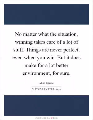 No matter what the situation, winning takes care of a lot of stuff. Things are never perfect, even when you win. But it does make for a lot better environment, for sure Picture Quote #1