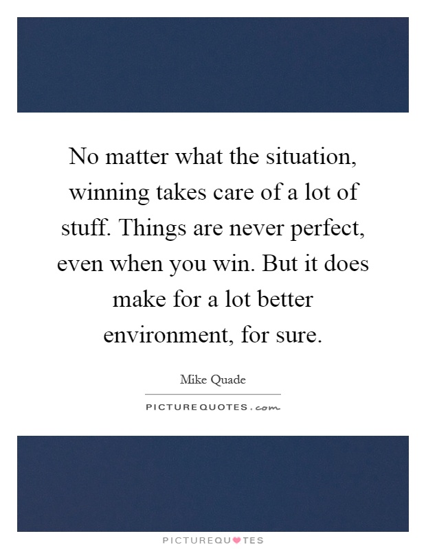 No matter what the situation, winning takes care of a lot of stuff. Things are never perfect, even when you win. But it does make for a lot better environment, for sure Picture Quote #1