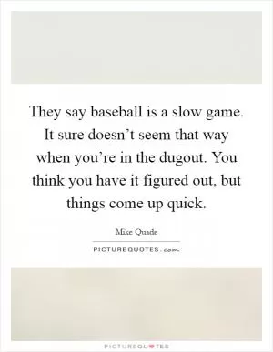 They say baseball is a slow game. It sure doesn’t seem that way when you’re in the dugout. You think you have it figured out, but things come up quick Picture Quote #1