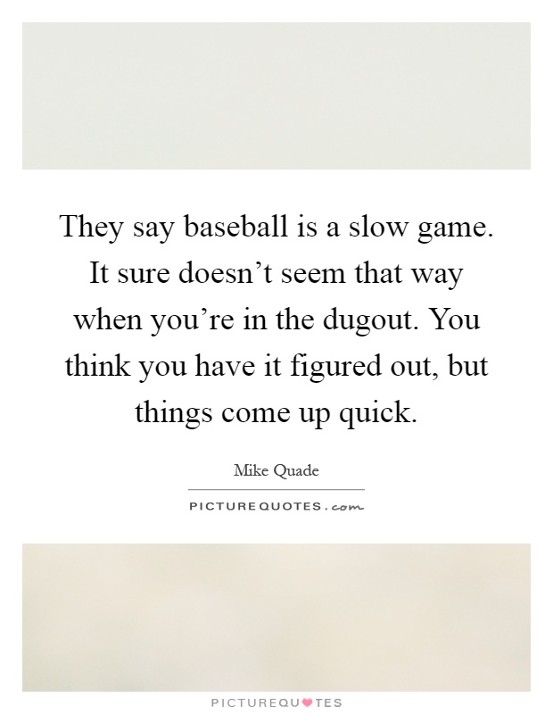 They say baseball is a slow game. It sure doesn't seem that way when you're in the dugout. You think you have it figured out, but things come up quick Picture Quote #1
