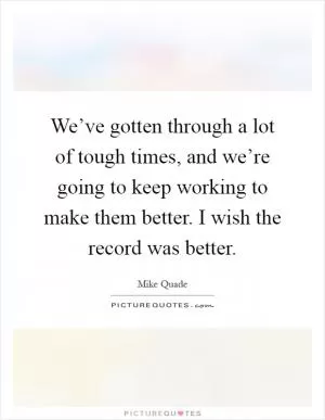 We’ve gotten through a lot of tough times, and we’re going to keep working to make them better. I wish the record was better Picture Quote #1