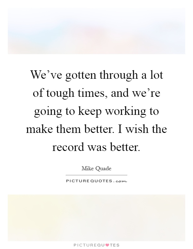 We've gotten through a lot of tough times, and we're going to keep working to make them better. I wish the record was better Picture Quote #1