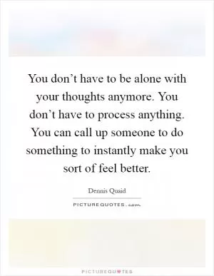 You don’t have to be alone with your thoughts anymore. You don’t have to process anything. You can call up someone to do something to instantly make you sort of feel better Picture Quote #1
